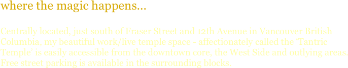where the magic happens...

Centrally located just west of Fraser Street on 13th Avenue in Vancouver British Columbia, my beautiful work/live temple space - affectionately called the ‘Tantric Lounge’ is easily accessible from the downtown core, the West Side and outlying areas.  Free street parking is available in the surrounding blocks.
